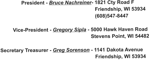 President - Bruce Nachreiner- 1821 Cty Road F                                                                     Friendship, WI 53934                                                                    (608)547-8447           Vice-President - Gregory Sipla - 5000 Hawk Haven Road                                                                 Stevens Point, WI 54482  Secretary Treasurer - Greg Sorenson - 1141 Dakota Avenue                                                                     Friendship, WI 53934