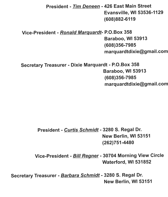 President - Tim Deneen - 426 East Main Street                                                                              Evansville, WI 53536-1129                                                                              (608)882-6119                  Vice-President - Ronald Marquardt- P.O.Box 358                                                                              Baraboo, WI 53913                                                                              (608)356-7985                                                                              marquardtdixie@gmail.com                 Secretary Treasurer - Dixie Marquardt - P.O.Box 358                                                                             Baraboo, WI 53913                                                                              (608)356-7985                                                                              marquardtdixie@gmail.com                                                                                                   President - Curtis Schmidt - 3280 S. Regal Dr.                                                                             New Berlin, WI 53151                                                                             (262)751-4480                           Vice-President - Bill Regner - 30704 Morning View Circle                                                                            Waterford, WI 531852         Secretary Treasurer - Barbara Schmidt - 3280 S. Regal Dr.                                                                              New Berlin, WI 53151