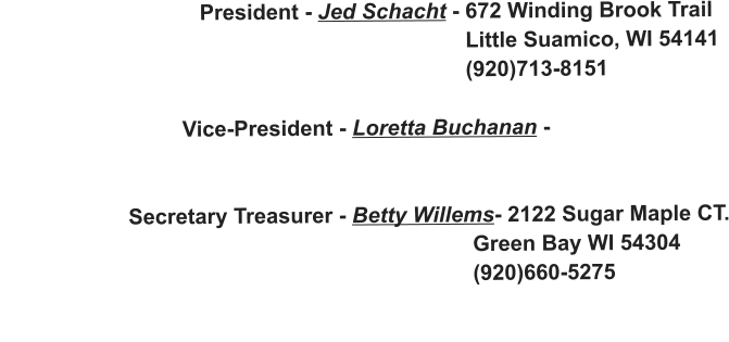 President - Jed Schacht - 672 Winding Brook Trail                                                                               Little Suamico, WI 54141                                                                              (920)713-8151                                Vice-President - Loretta Buchanan -                                                                                                       Secretary Treasurer - Betty Willems- 2122 Sugar Maple CT.                                                                               Green Bay WI 54304                                                                               (920)660-5275