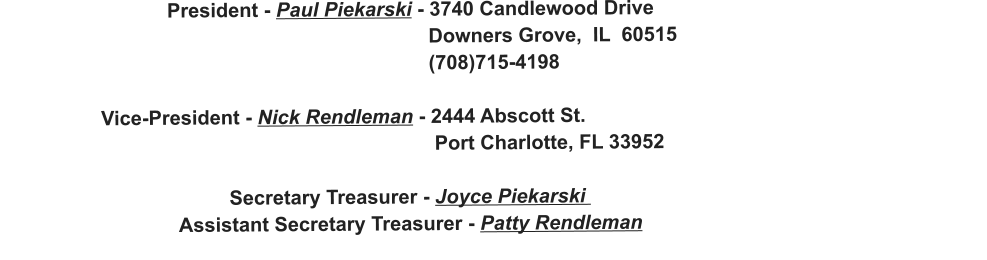 President - Paul Piekarski - 3740 Candlewood Drive                                                                               Downers Grove,  IL  60515                                                                              (708)715-4198                    Vice-President - Nick Rendleman - 2444 Abscott St.                                                                               Port Charlotte, FL 33952                                           Secretary Treasurer - Joyce Piekarski                                   Assistant Secretary Treasurer - Patty Rendleman